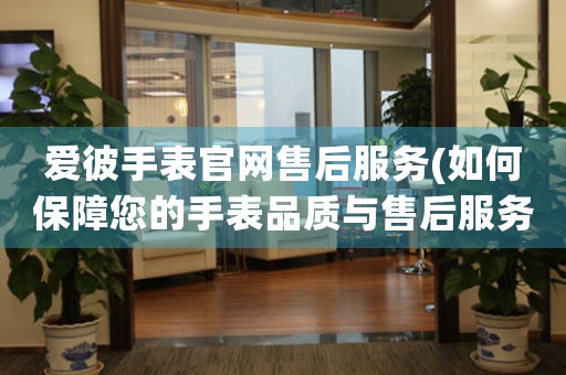 愛彼手表官網(wǎng)售后服務(wù)(如何保障您的手表品質(zhì)與售后服務(wù))