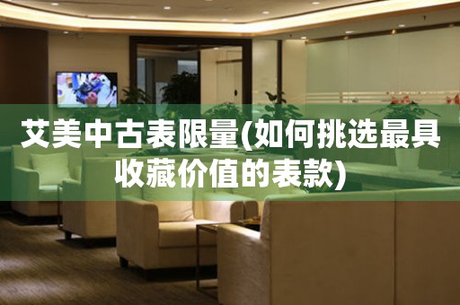 艾美中古表限量(如何挑選最具收藏價(jià)值的表款)
