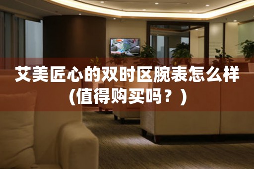 艾美匠心的雙時(shí)區(qū)腕表怎么樣(值得購買嗎？)