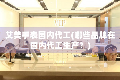 艾美手表國內(nèi)代工(哪些品牌在國內(nèi)代工生產(chǎn)？)