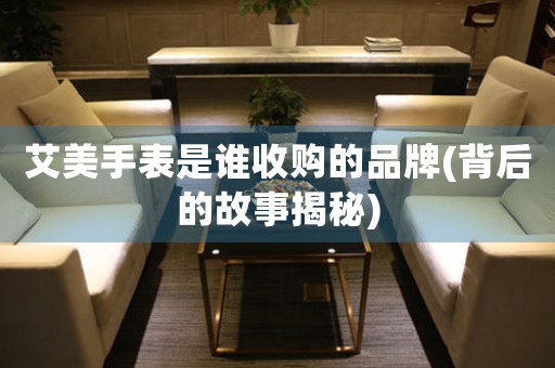 艾美手表是誰收購的品牌(背后的故事揭秘)