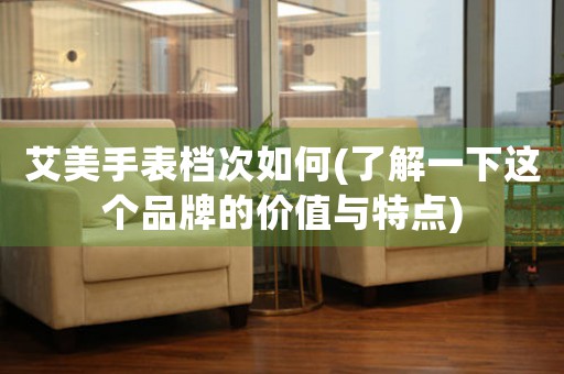 艾美手表檔次如何(了解一下這個(gè)品牌的價(jià)值與特點(diǎn))