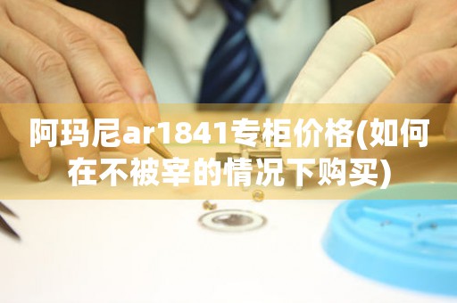 阿瑪尼ar1841專(zhuān)柜價(jià)格(如何在不被宰的情況下購(gòu)買(mǎi))