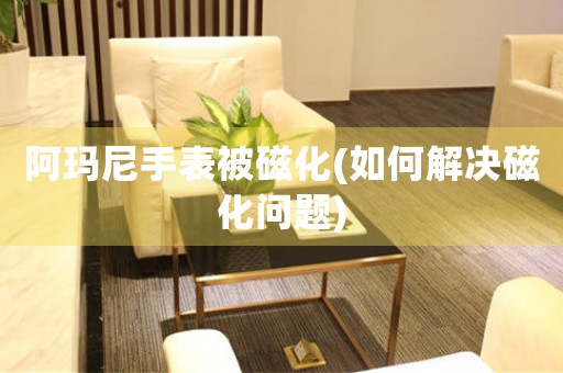 阿瑪尼手表被磁化(如何解決磁化問題)