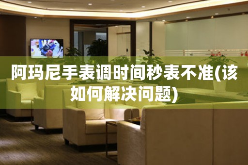 阿瑪尼手表調(diào)時(shí)間秒表不準(zhǔn)(該如何解決問題)
