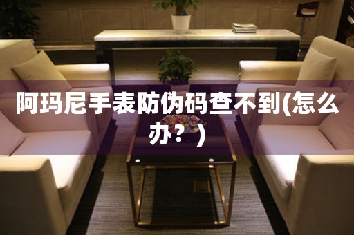 阿瑪尼手表防偽碼查不到(怎么辦？)
