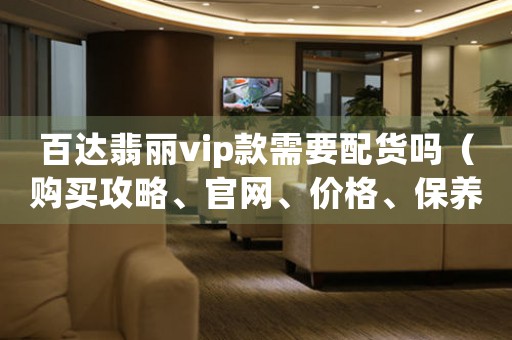 百達(dá)翡麗vip款需要配貨嗎（購買攻略、官網(wǎng)、價(jià)格、保養(yǎng)等問題解答）