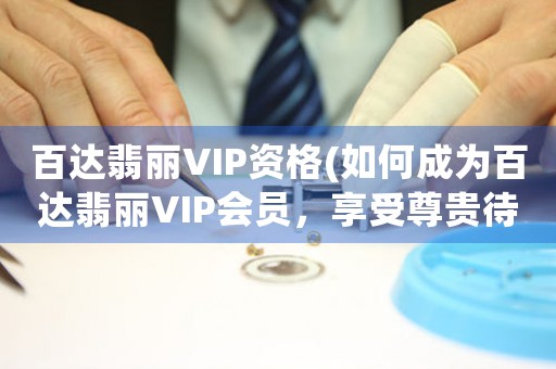 百達(dá)翡麗VIP資格(如何成為百達(dá)翡麗VIP會(huì)員，享受尊貴待遇)