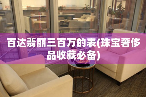 百達(dá)翡麗三百萬的表(珠寶奢侈品收藏必備)