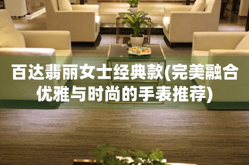 百達(dá)翡麗女士經(jīng)典款(完美融合優(yōu)雅與時(shí)尚的手表推薦)