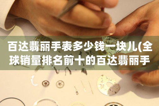 百達(dá)翡麗手表多少錢一塊兒(全球銷量排名前十的百達(dá)翡麗手表推薦)。