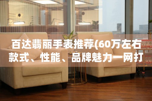 百達(dá)翡麗手表推薦(60萬左右款式、性能、品牌魅力一網(wǎng)打盡)