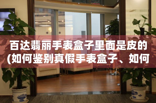 百達(dá)翡麗手表盒子里面是皮的(如何鑒別真假手表盒子、如何保養(yǎng)手表盒子)。