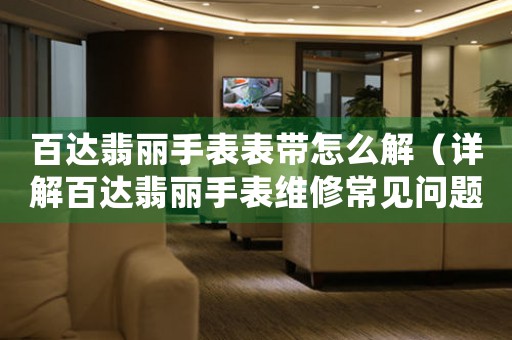 百達(dá)翡麗手表表帶怎么解（詳解百達(dá)翡麗手表維修常見(jiàn)問(wèn)題）