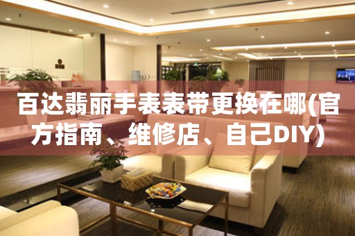 百達(dá)翡麗手表表帶更換在哪(官方指南、維修店、自己DIY)