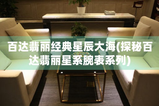 百達(dá)翡麗經(jīng)典星辰大海(探秘百達(dá)翡麗星系腕表系列)