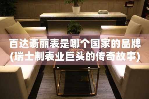 百達(dá)翡麗表是哪個(gè)國家的品牌(瑞士制表業(yè)巨頭的傳奇故事)。
