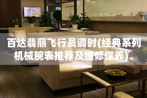 百達翡麗飛行員調(diào)時(經(jīng)典系列機械腕表推薦及維修保養(yǎng))。