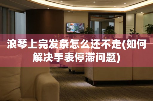 浪琴上完發(fā)條怎么還不走(如何解決手表停滯問題)