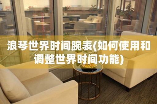 浪琴世界時間腕表(如何使用和調(diào)整世界時間功能)