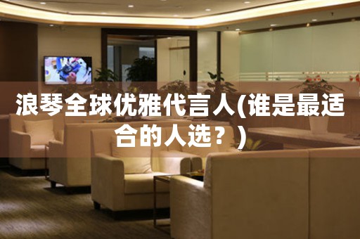 浪琴全球優(yōu)雅代言人(誰是最適合的人選？)