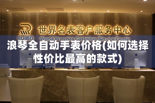 浪琴全自動手表價格(如何選擇性價比最高的款式)