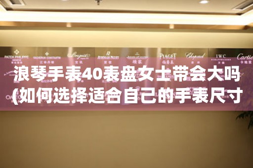 浪琴手表40表盤女士帶會大嗎(如何選擇適合自己的手表尺寸)