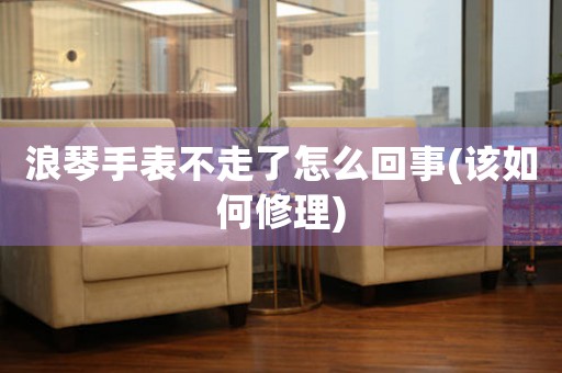 浪琴手表不走了怎么回事(該如何修理)
