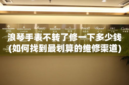 浪琴手表不轉(zhuǎn)了修一下多少錢(如何找到最劃算的維修渠道)