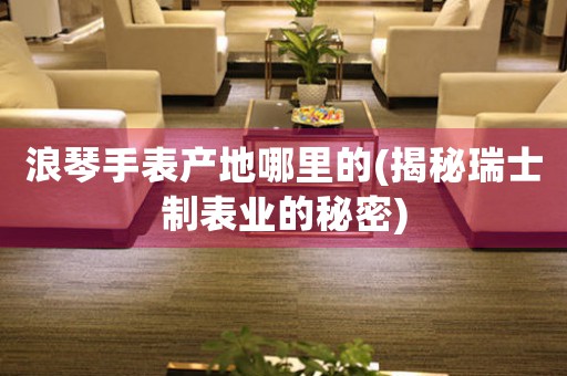 浪琴手表產(chǎn)地哪里的(揭秘瑞士制表業(yè)的秘密)