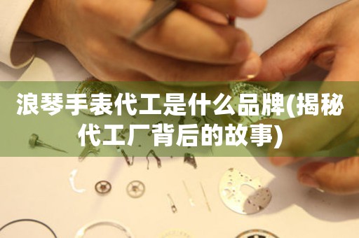 浪琴手表代工是什么品牌(揭秘代工廠背后的故事)