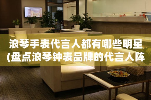 浪琴手表代言人都有哪些明星(盤點浪琴鐘表品牌的代言人陣容)
