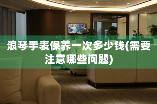 浪琴手表保養(yǎng)一次多少錢(需要注意哪些問題)