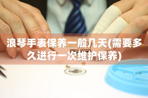 浪琴手表保養(yǎng)一般幾天(需要多久進行一次維護保養(yǎng))
