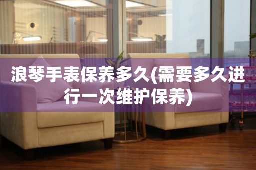 浪琴手表保養(yǎng)多久(需要多久進行一次維護保養(yǎng))