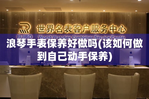 浪琴手表保養(yǎng)好做嗎(該如何做到自己動手保養(yǎng))