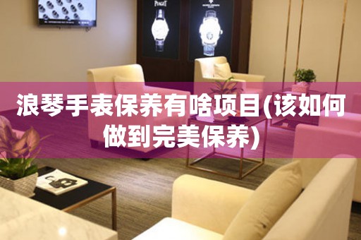 浪琴手表保養(yǎng)有啥項目(該如何做到完美保養(yǎng))