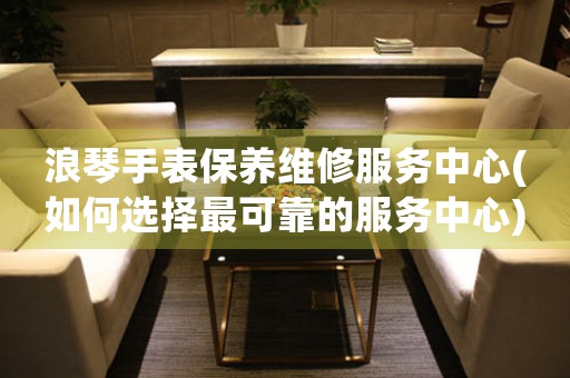 浪琴手表保養(yǎng)維修服務(wù)中心(如何選擇最可靠的服務(wù)中心)