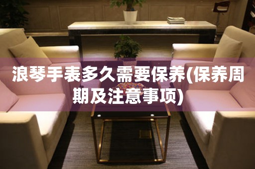 浪琴手表多久需要保養(yǎng)(保養(yǎng)周期及注意事項(xiàng))