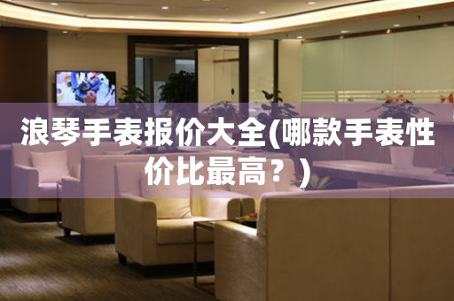浪琴手表報(bào)價(jià)大全(哪款手表性價(jià)比最高？)