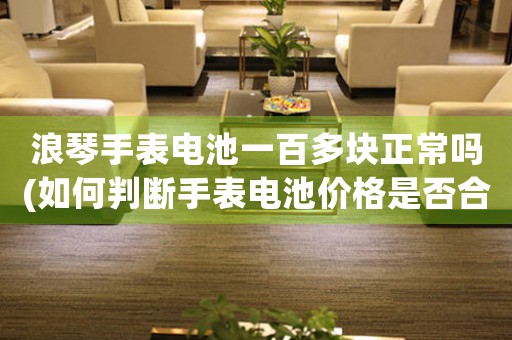 浪琴手表電池一百多塊正常嗎(如何判斷手表電池價(jià)格是否合理)