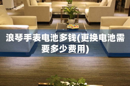 浪琴手表電池多錢(更換電池需要多少費(fèi)用)