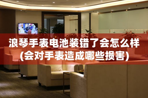 浪琴手表電池裝錯了會怎么樣(會對手表造成哪些損害)
