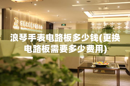 浪琴手表電路板多少錢(更換電路板需要多少費用)