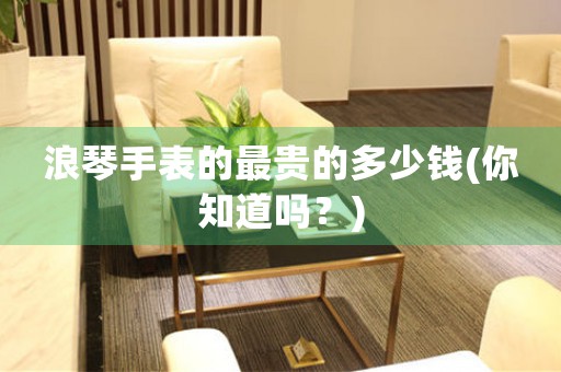 浪琴手表的最貴的多少錢(你知道嗎？)