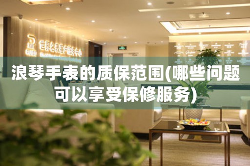 浪琴手表的質保范圍(哪些問題可以享受保修服務)