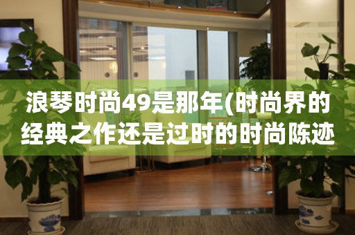 浪琴時尚49是那年(時尚界的經(jīng)典之作還是過時的時尚陳跡？)