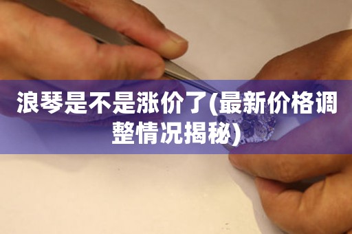 浪琴是不是漲價了(最新價格調(diào)整情況揭秘)