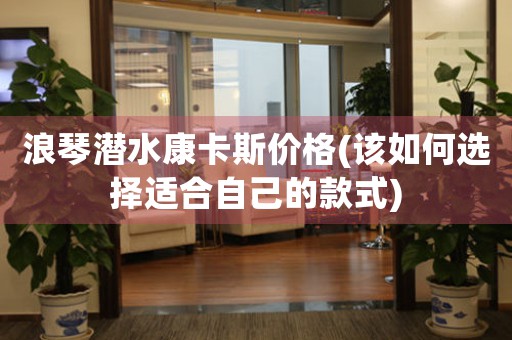 浪琴潛水康卡斯價格(該如何選擇適合自己的款式)