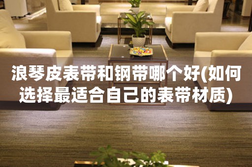 浪琴皮表帶和鋼帶哪個好(如何選擇最適合自己的表帶材質(zhì))